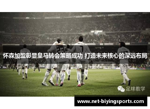 怀森加盟彰显皇马转会策略成功 打造未来核心的深远布局